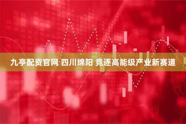 九亭配资官网 四川绵阳 竞逐高能级产业新赛道