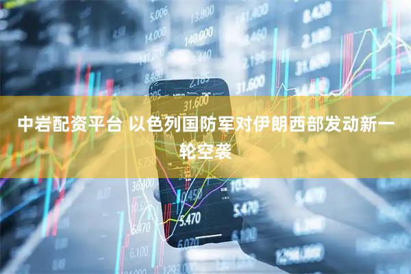 中岩配资平台 以色列国防军对伊朗西部发动新一轮空袭