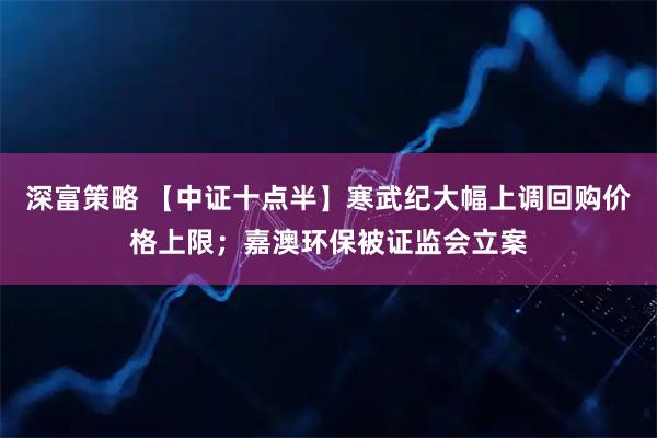 深富策略 【中证十点半】寒武纪大幅上调回购价格上限；嘉澳环保被证监会立案