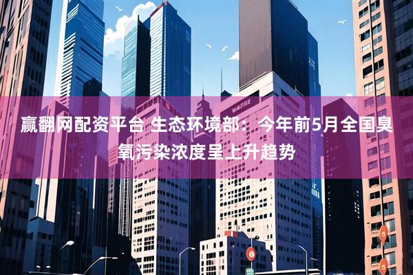 赢翻网配资平台 生态环境部：今年前5月全国臭氧污染浓度呈上升趋势