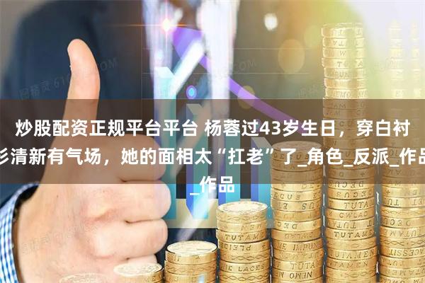 炒股配资正规平台平台 杨蓉过43岁生日，穿白衬衫清新有气场，她的面相太“扛老”了_角色_反派_作品