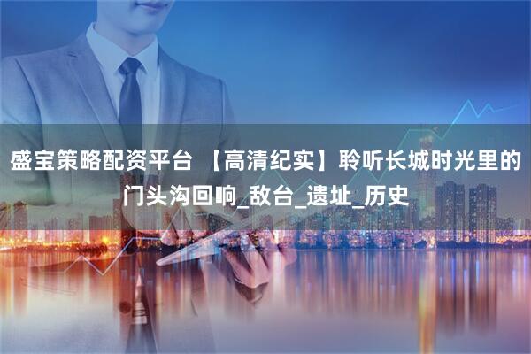 盛宝策略配资平台 【高清纪实】聆听长城时光里的门头沟回响_敌台_遗址_历史
