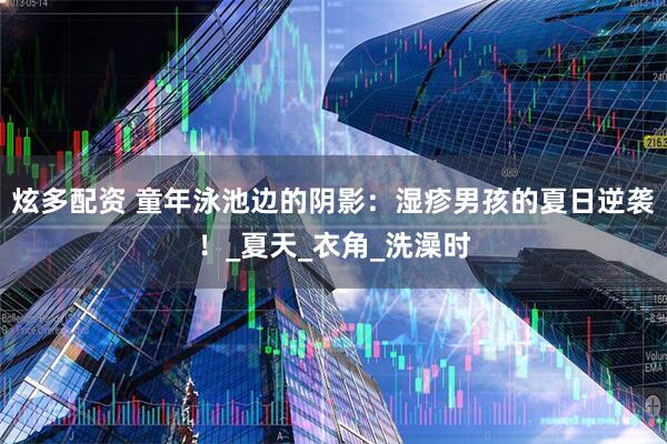 炫多配资 童年泳池边的阴影：湿疹男孩的夏日逆袭！_夏天_衣角_洗澡时