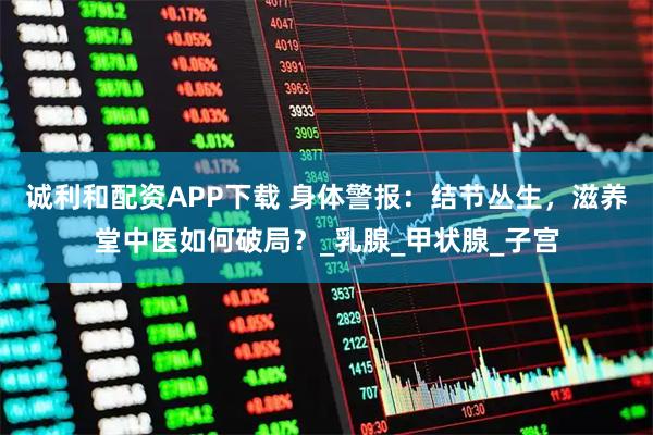 诚利和配资APP下载 身体警报：结节丛生，滋养堂中医如何破局？_乳腺_甲状腺_子宫