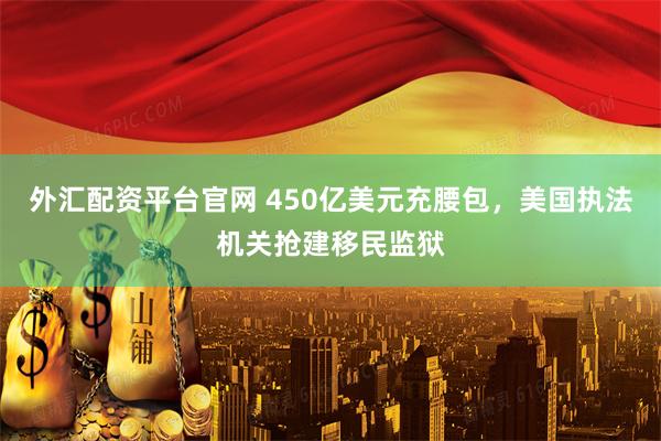 外汇配资平台官网 450亿美元充腰包，美国执法机关抢建移民监狱