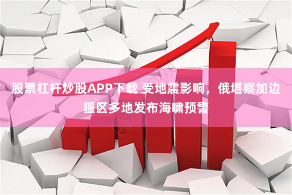 股票杠杆炒股APP下载 受地震影响，俄堪察加边疆区多地发布海啸预警