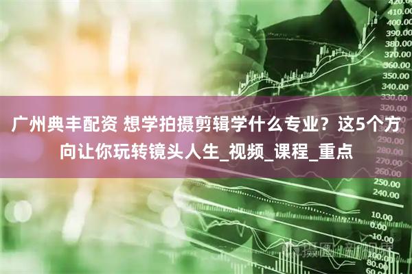 广州典丰配资 想学拍摄剪辑学什么专业？这5个方向让你玩转镜头人生_视频_课程_重点