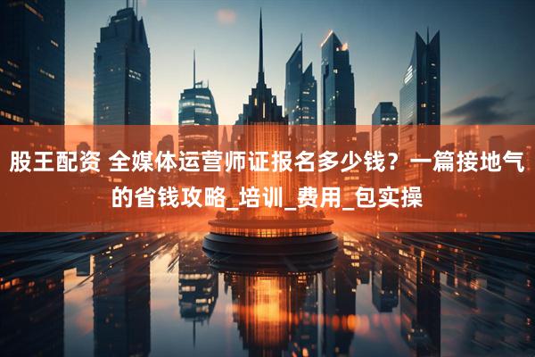 股王配资 全媒体运营师证报名多少钱？一篇接地气的省钱攻略_培训_费用_包实操
