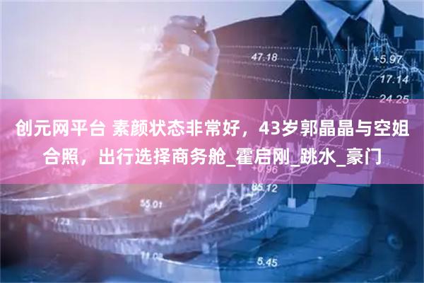 创元网平台 素颜状态非常好，43岁郭晶晶与空姐合照，出行选择商务舱_霍启刚_跳水_豪门