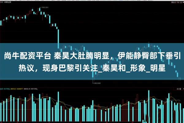 尚牛配资平台 秦昊大肚腩明显，伊能静臀部下垂引热议，现身巴黎引关注_秦昊和_形象_明星