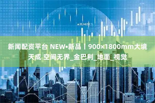 新闻配资平台 NEW•新品丨900×1800mm大境天成 空间无界_金巴利_地面_视觉