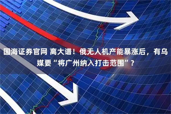 国海证券官网 离大谱！俄无人机产能暴涨后，有乌媒要“将广州纳入打击范围”？
