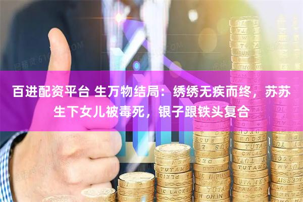 百进配资平台 生万物结局：绣绣无疾而终，苏苏生下女儿被毒死，银子跟铁头复合