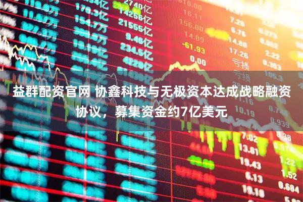 益群配资官网 协鑫科技与无极资本达成战略融资协议，募集资金约7亿美元