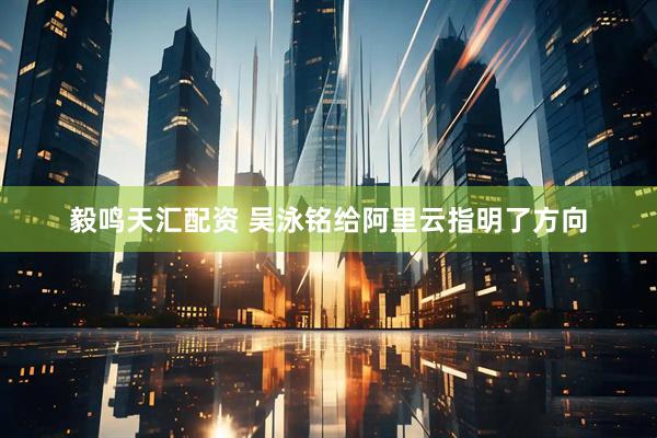 毅鸣天汇配资 吴泳铭给阿里云指明了方向
