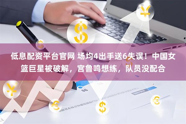 低息配资平台官网 场均4出手送6失误！中国女篮巨星被破解，宫鲁鸣想练，队员没配合
