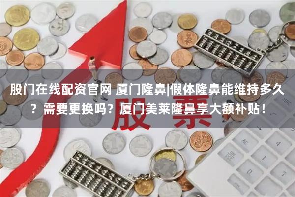 股门在线配资官网 厦门隆鼻|假体隆鼻能维持多久？需要更换吗？厦门美莱隆鼻享大额补贴！