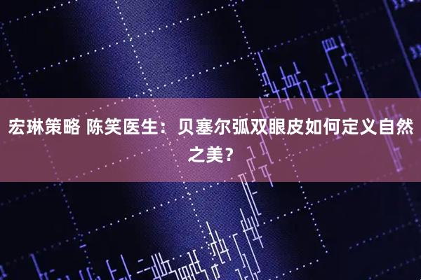 宏琳策略 陈笑医生：贝塞尔弧双眼皮如何定义自然之美？