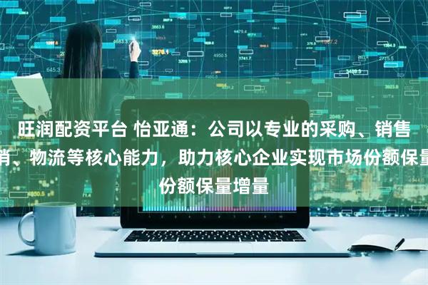 旺润配资平台 怡亚通：公司以专业的采购、销售、营销、物流等核心能力，助力核心企业实现市场份额保量增量