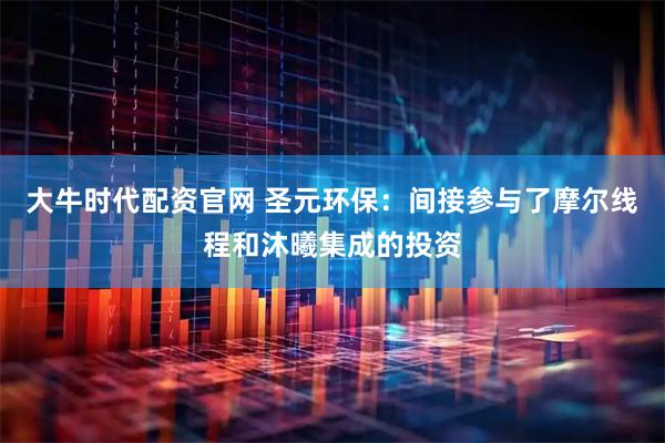 大牛时代配资官网 圣元环保：间接参与了摩尔线程和沐曦集成的投资