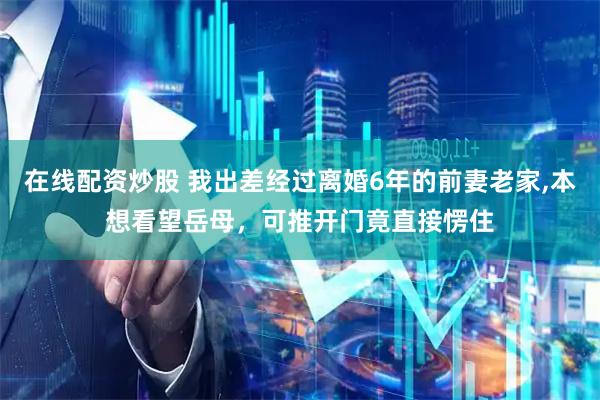在线配资炒股 我出差经过离婚6年的前妻老家,本想看望岳母，可推开门竟直接愣住