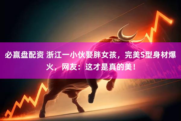 必赢盘配资 浙江一小伙娶胖女孩，完美S型身材爆火，网友：这才是真的美！