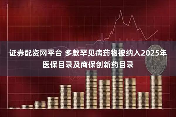 证券配资网平台 多款罕见病药物被纳入2025年医保目录及商保创新药目录