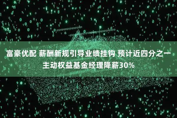 富豪优配 薪酬新规引导业绩挂钩 预计近四分之一主动权益基金经理降薪30%
