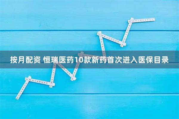 按月配资 恒瑞医药10款新药首次进入医保目录