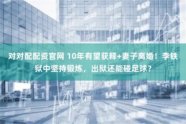 对对配配资官网 10年有望获释+妻子离婚！李铁狱中坚持锻炼，出狱还能碰足球？