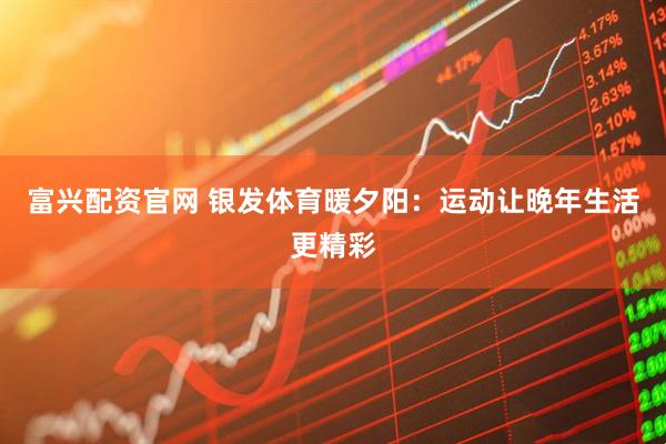 富兴配资官网 银发体育暖夕阳：运动让晚年生活更精彩