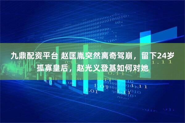 九鼎配资平台 赵匡胤突然离奇驾崩，留下24岁孤寡皇后，赵光义登基如何对她