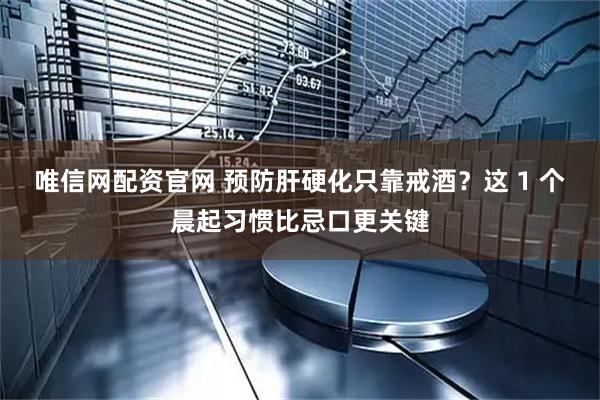 唯信网配资官网 预防肝硬化只靠戒酒？这 1 个晨起习惯比忌口更关键