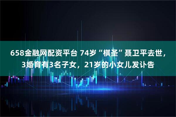658金融网配资平台 74岁“棋圣”聂卫平去世，3婚育有3名子女，21岁的小女儿发讣告