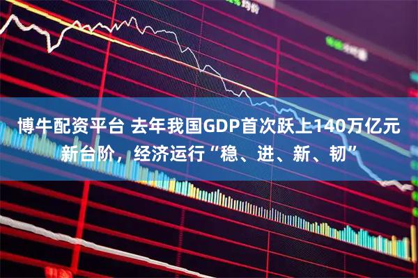 博牛配资平台 去年我国GDP首次跃上140万亿元新台阶，经济运行“稳、进、新、韧”