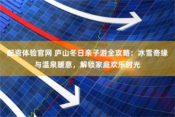 配资体验官网 庐山冬日亲子游全攻略：冰雪奇缘与温泉暖意，解锁家庭欢乐时光