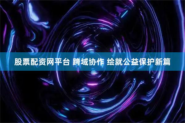 股票配资网平台 跨域协作 绘就公益保护新篇