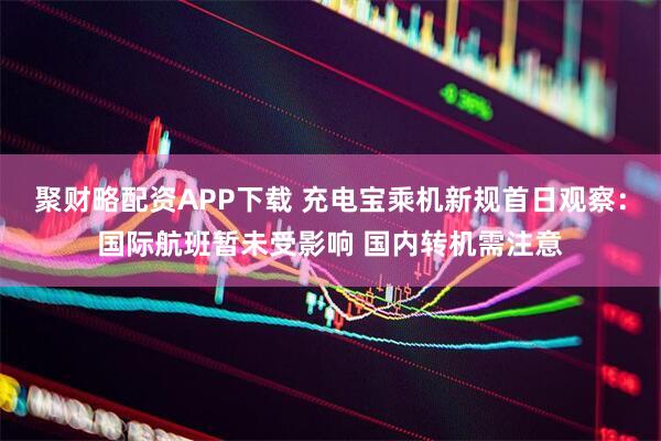 聚财略配资APP下载 充电宝乘机新规首日观察：国际航班暂未受影响 国内转机需注意