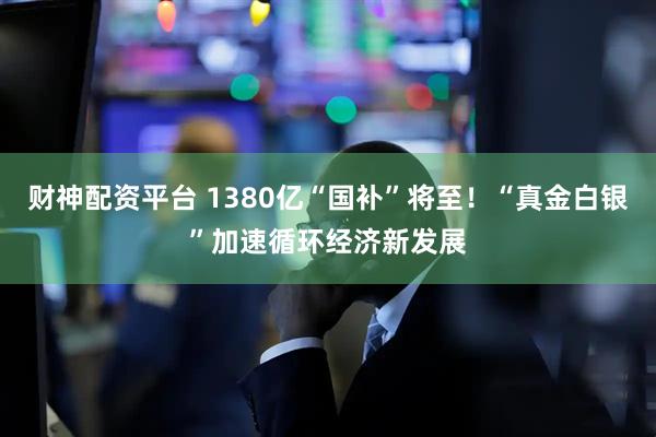 财神配资平台 1380亿“国补”将至！“真金白银”加速循环经济新发展