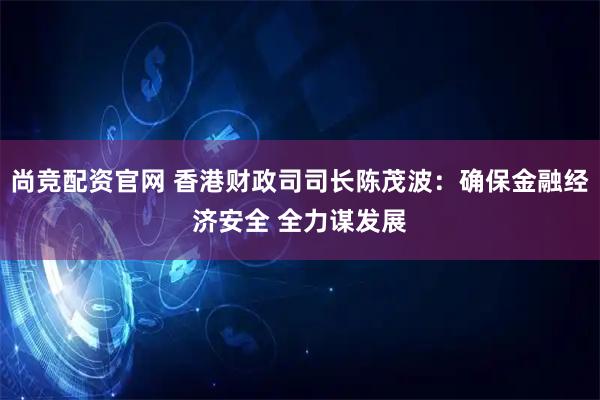 尚竞配资官网 香港财政司司长陈茂波：确保金融经济安全 全力谋发展