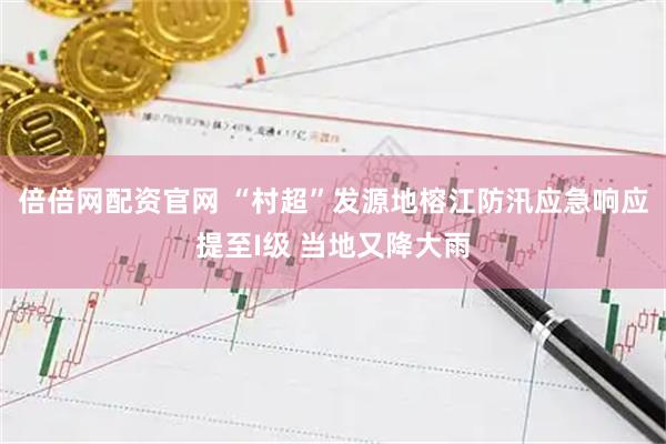 倍倍网配资官网 “村超”发源地榕江防汛应急响应提至I级 当地又降大雨