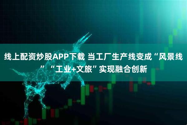 线上配资炒股APP下载 当工厂生产线变成“风景线” “工业+文旅”实现融合创新