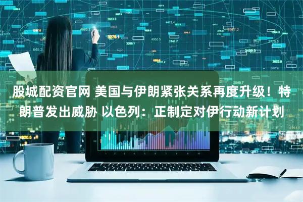 股城配资官网 美国与伊朗紧张关系再度升级！特朗普发出威胁 以色列：正制定对伊行动新计划
