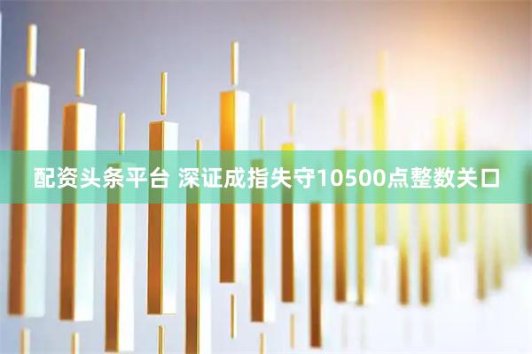 配资头条平台 深证成指失守10500点整数关口