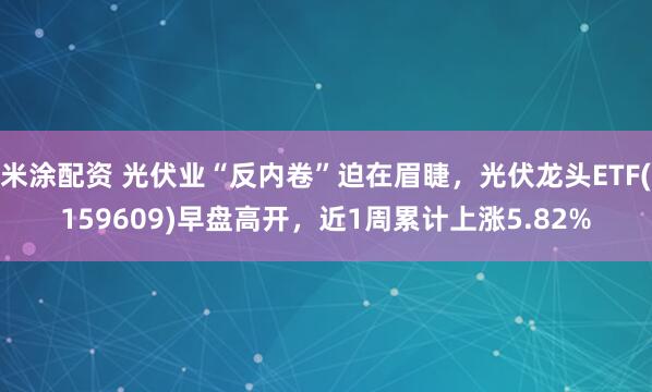 米涂配资 光伏业“反内卷”迫在眉睫，光伏龙头ETF(159609)早盘高开，近1周累计上涨5.82%
