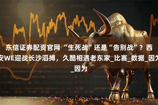 东信证券配资官网 “生死战”还是“告别战”？西安WE迎战长沙滔搏，久酷相遇老东家_比赛_数据_因为