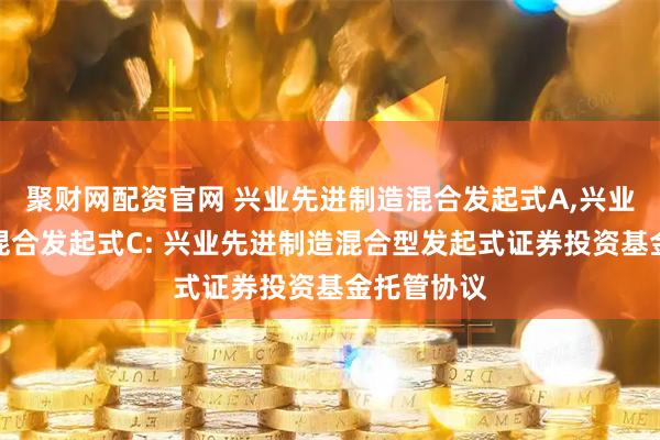 聚财网配资官网 兴业先进制造混合发起式A,兴业先进制造混合发起式C: 兴业先进制造混合型发起式证券投资基金托管协议