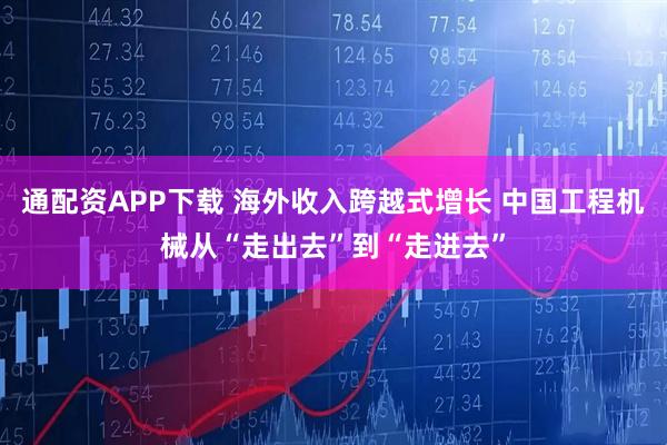 通配资APP下载 海外收入跨越式增长 中国工程机械从“走出去”到“走进去”