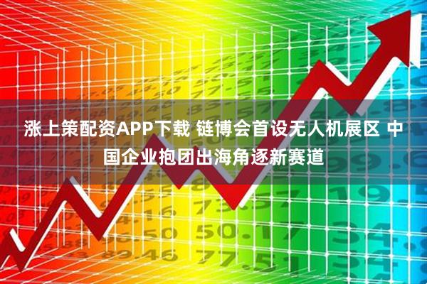 涨上策配资APP下载 链博会首设无人机展区 中国企业抱团出海角逐新赛道
