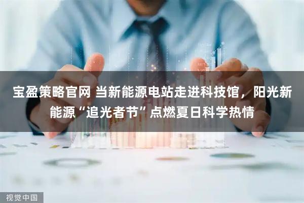 宝盈策略官网 当新能源电站走进科技馆，阳光新能源“追光者节”点燃夏日科学热情